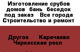 Изготовление срубов домов, бань, беседок под заказ - Все города Строительство и ремонт » Другое   . Карачаево-Черкесская респ.